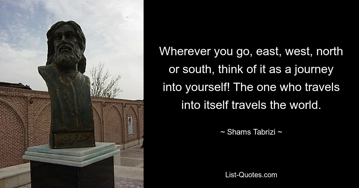 Wherever you go, east, west, north or south, think of it as a journey into yourself! The one who travels into itself travels the world. — © Shams Tabrizi