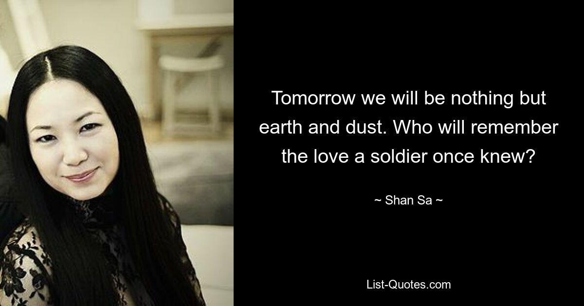 Tomorrow we will be nothing but earth and dust. Who will remember the love a soldier once knew? — © Shan Sa