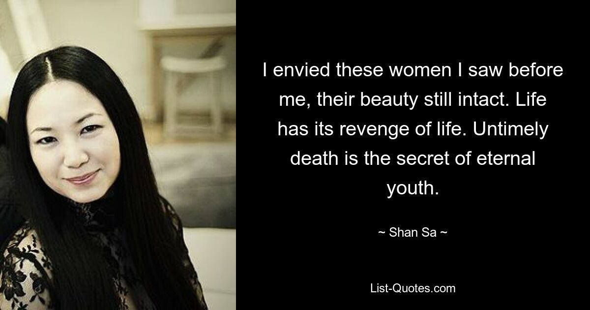 I envied these women I saw before me, their beauty still intact. Life has its revenge of life. Untimely death is the secret of eternal youth. — © Shan Sa