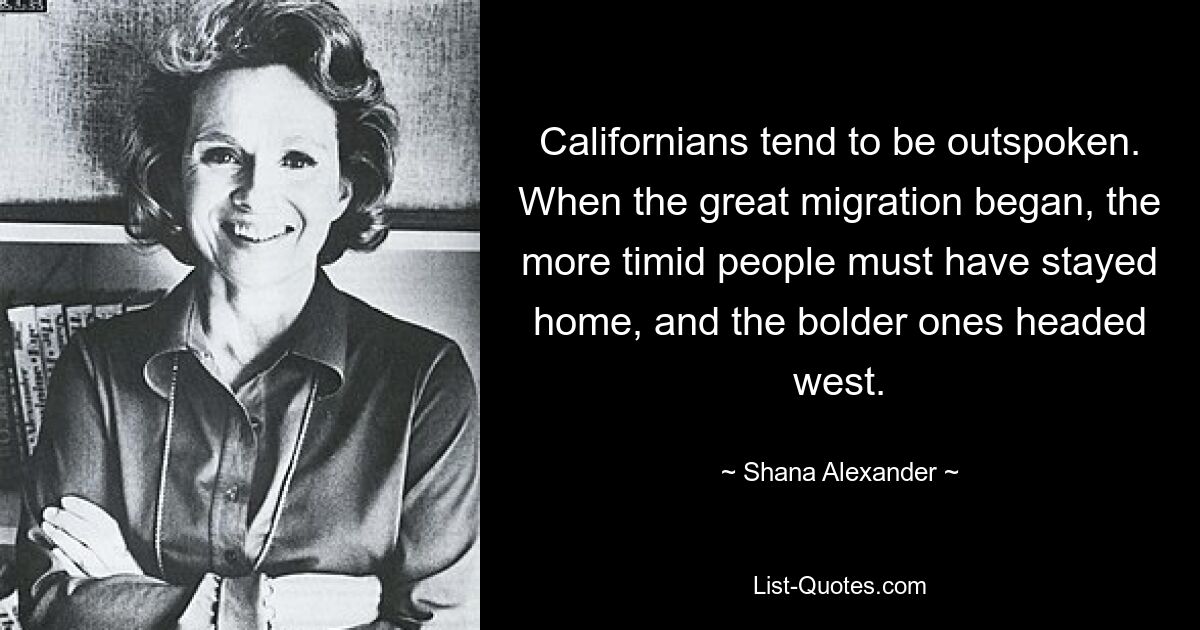 Californians tend to be outspoken. When the great migration began, the more timid people must have stayed home, and the bolder ones headed west. — © Shana Alexander