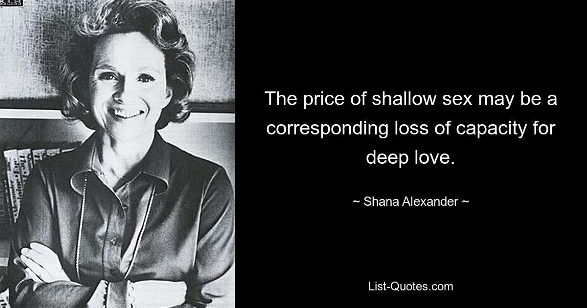 The price of shallow sex may be a corresponding loss of capacity for deep love. — © Shana Alexander