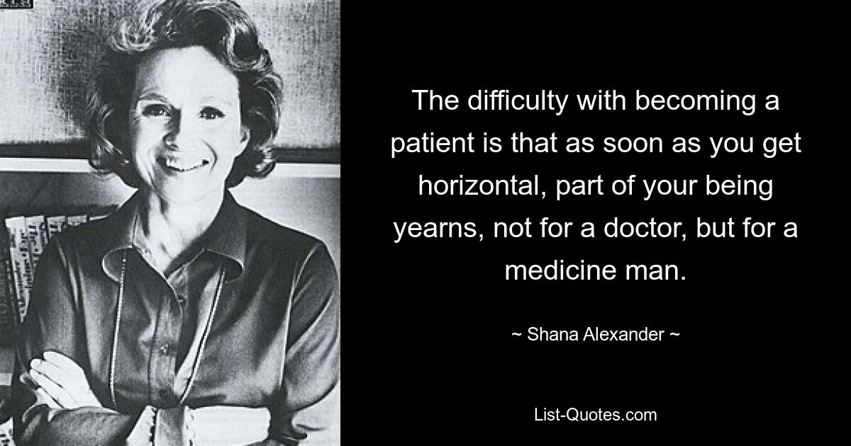 The difficulty with becoming a patient is that as soon as you get horizontal, part of your being yearns, not for a doctor, but for a medicine man. — © Shana Alexander