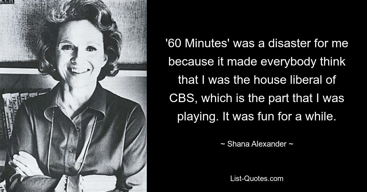 '60 Minutes' was a disaster for me because it made everybody think that I was the house liberal of CBS, which is the part that I was playing. It was fun for a while. — © Shana Alexander