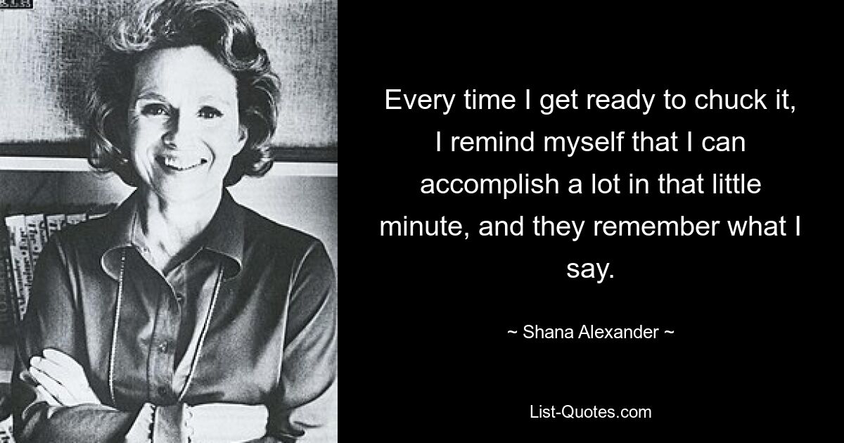 Every time I get ready to chuck it, I remind myself that I can accomplish a lot in that little minute, and they remember what I say. — © Shana Alexander