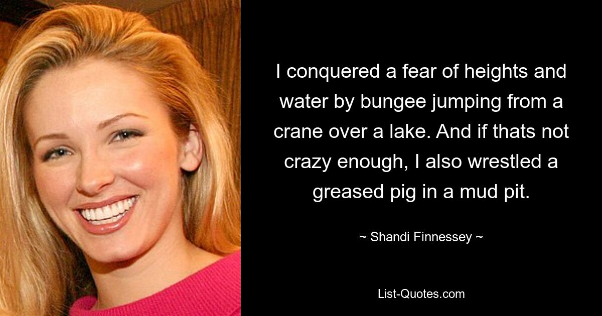 I conquered a fear of heights and water by bungee jumping from a crane over a lake. And if thats not crazy enough, I also wrestled a greased pig in a mud pit. — © Shandi Finnessey