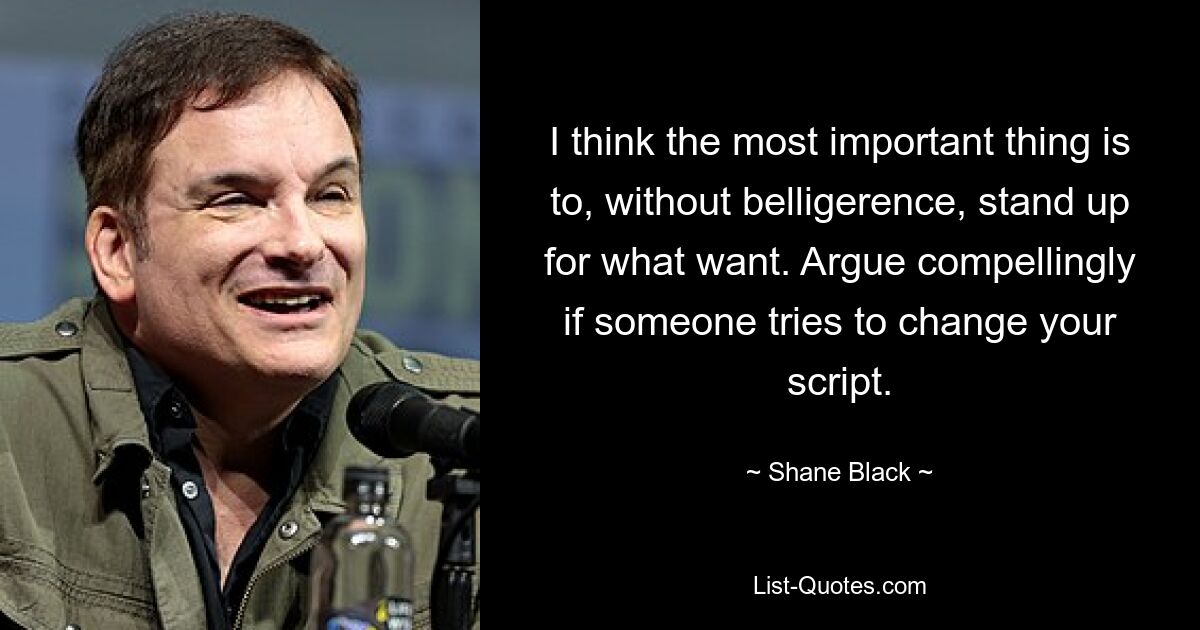 I think the most important thing is to, without belligerence, stand up for what want. Argue compellingly if someone tries to change your script. — © Shane Black