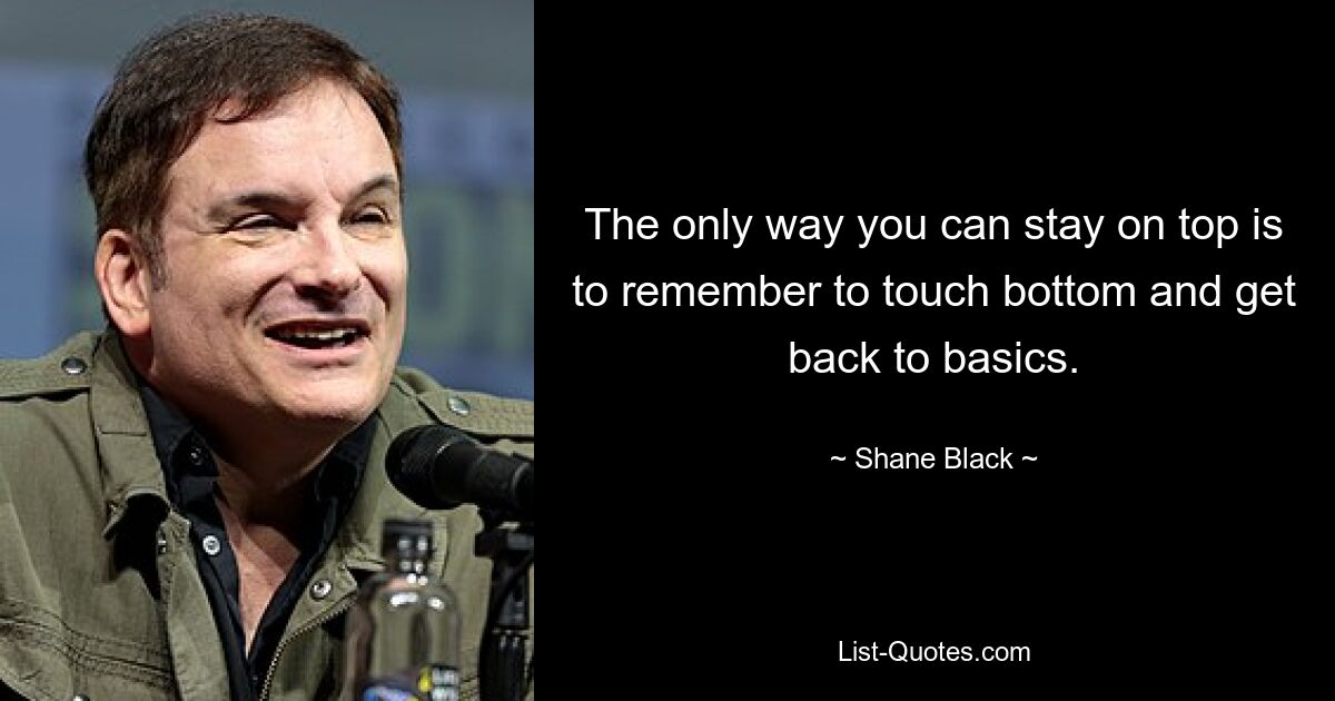 The only way you can stay on top is to remember to touch bottom and get back to basics. — © Shane Black