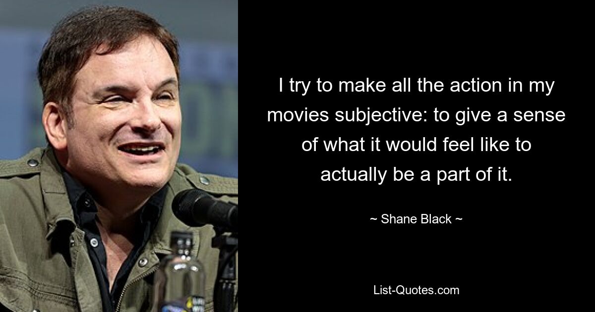 I try to make all the action in my movies subjective: to give a sense of what it would feel like to actually be a part of it. — © Shane Black