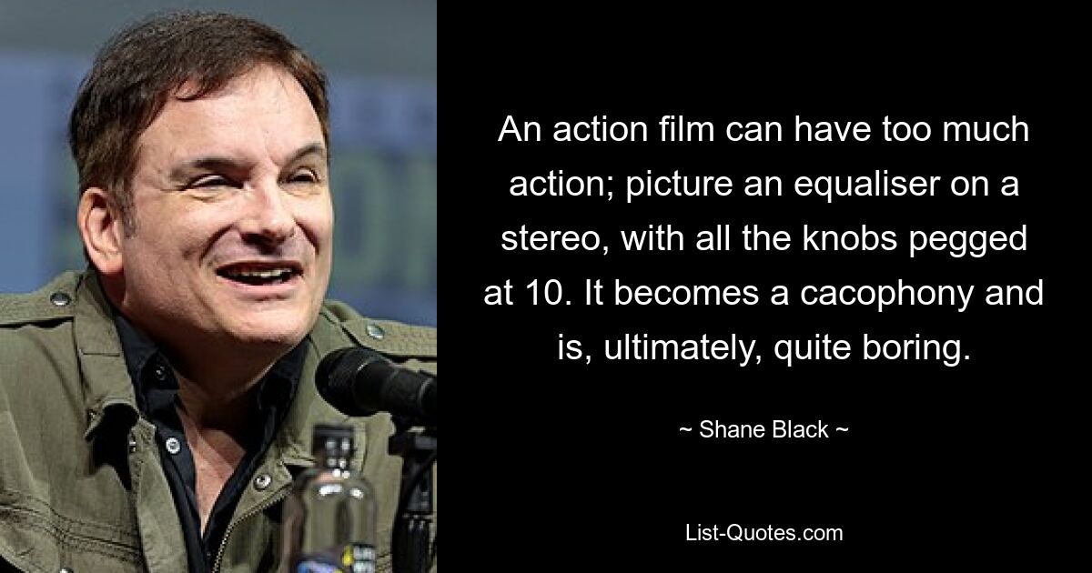 An action film can have too much action; picture an equaliser on a stereo, with all the knobs pegged at 10. It becomes a cacophony and is, ultimately, quite boring. — © Shane Black