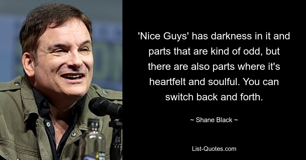 'Nice Guys' has darkness in it and parts that are kind of odd, but there are also parts where it's heartfelt and soulful. You can switch back and forth. — © Shane Black