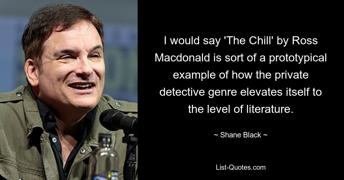 I would say 'The Chill' by Ross Macdonald is sort of a prototypical example of how the private detective genre elevates itself to the level of literature. — © Shane Black