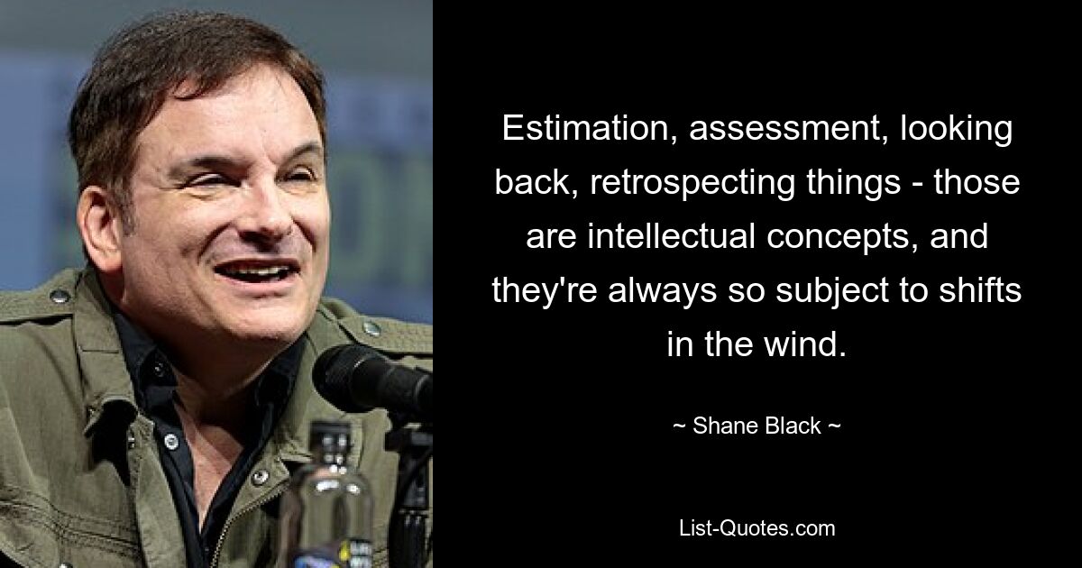 Estimation, assessment, looking back, retrospecting things - those are intellectual concepts, and they're always so subject to shifts in the wind. — © Shane Black