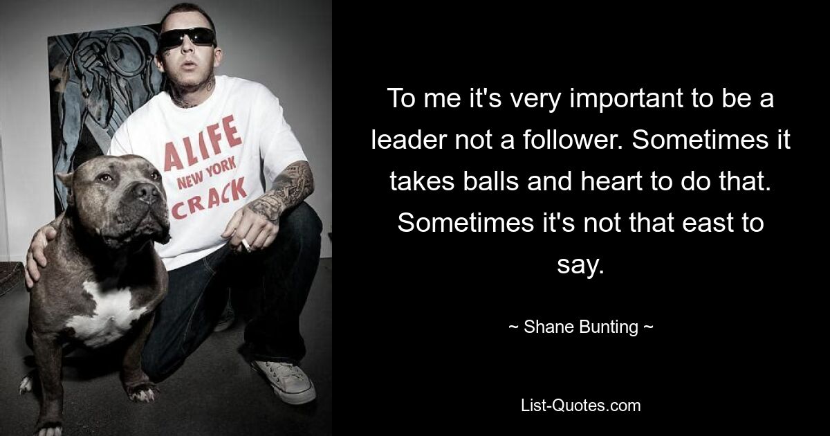 To me it's very important to be a leader not a follower. Sometimes it takes balls and heart to do that. Sometimes it's not that east to say. — © Shane Bunting