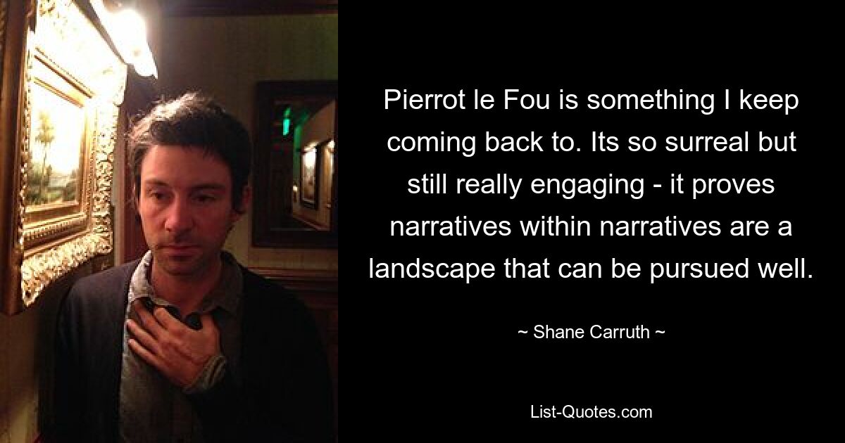 Pierrot le Fou is something I keep coming back to. Its so surreal but still really engaging - it proves narratives within narratives are a landscape that can be pursued well. — © Shane Carruth