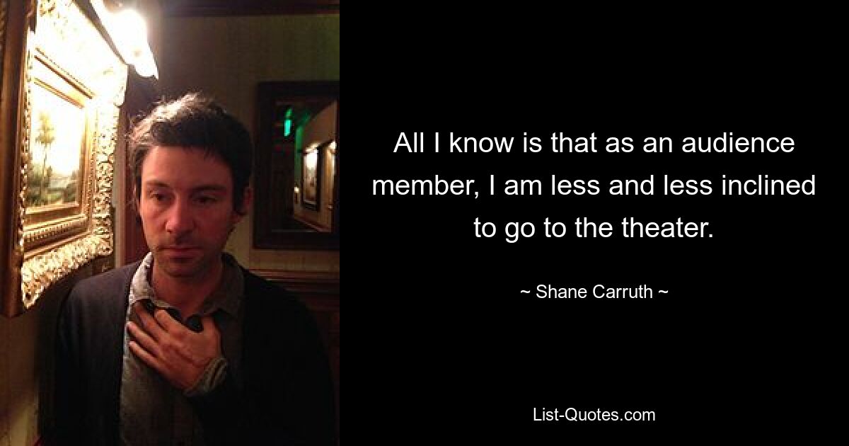 All I know is that as an audience member, I am less and less inclined to go to the theater. — © Shane Carruth