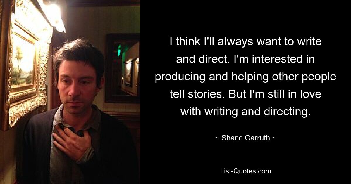 I think I'll always want to write and direct. I'm interested in producing and helping other people tell stories. But I'm still in love with writing and directing. — © Shane Carruth