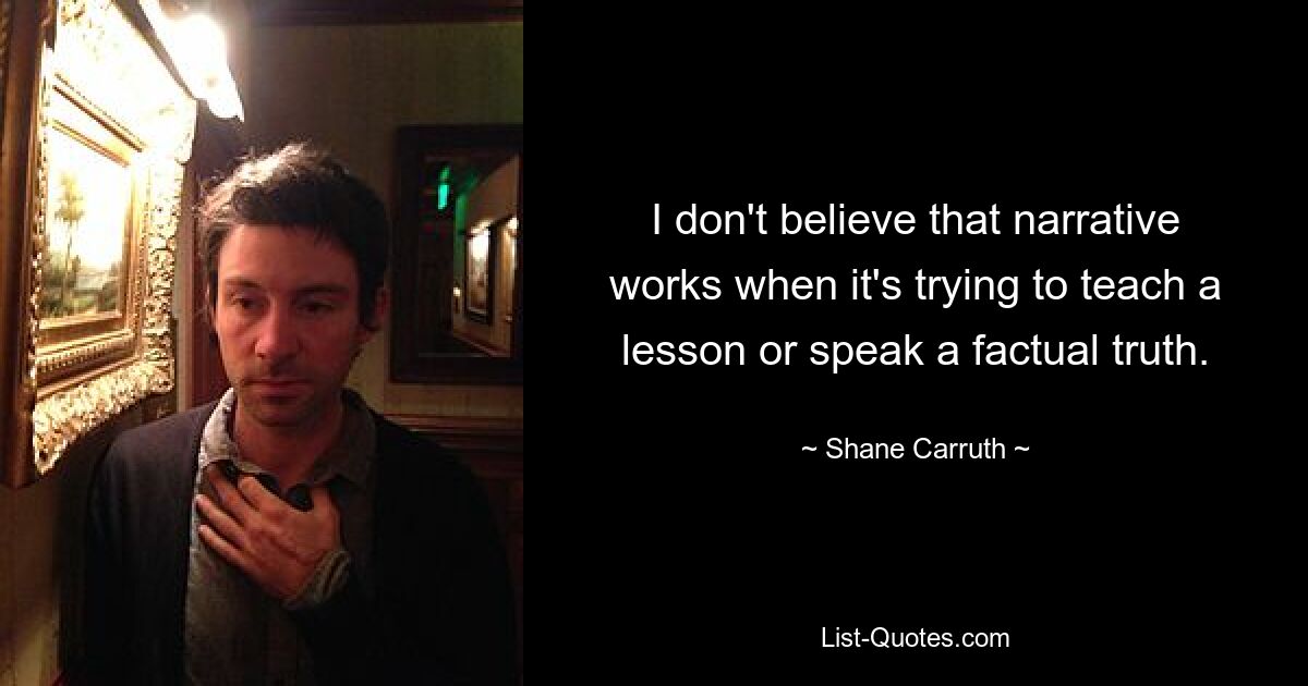 I don't believe that narrative works when it's trying to teach a lesson or speak a factual truth. — © Shane Carruth