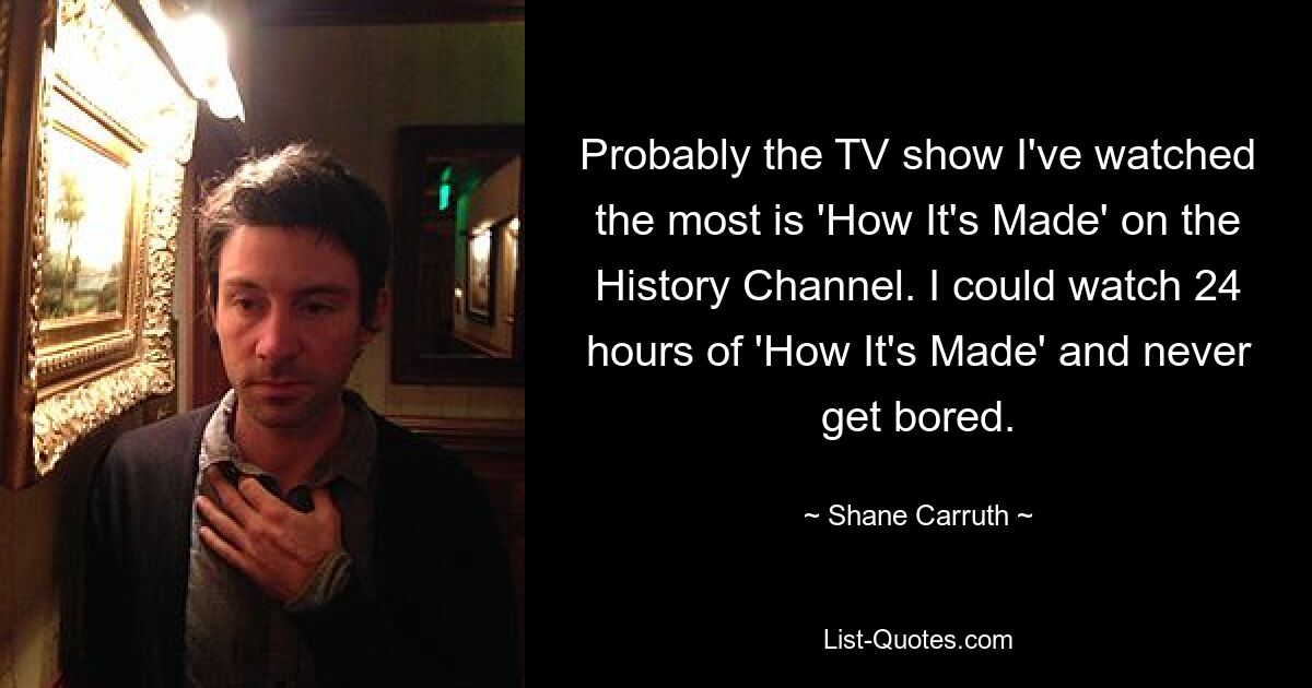 Probably the TV show I've watched the most is 'How It's Made' on the History Channel. I could watch 24 hours of 'How It's Made' and never get bored. — © Shane Carruth