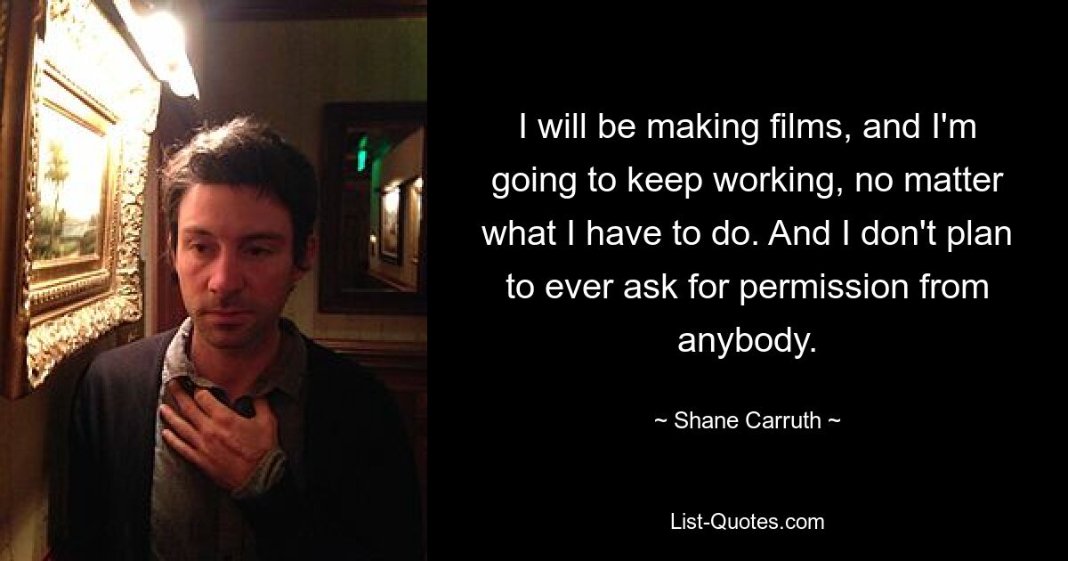 I will be making films, and I'm going to keep working, no matter what I have to do. And I don't plan to ever ask for permission from anybody. — © Shane Carruth