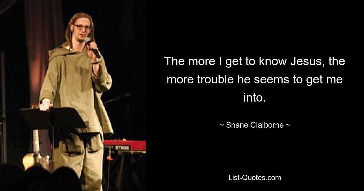 The more I get to know Jesus, the more trouble he seems to get me into. — © Shane Claiborne