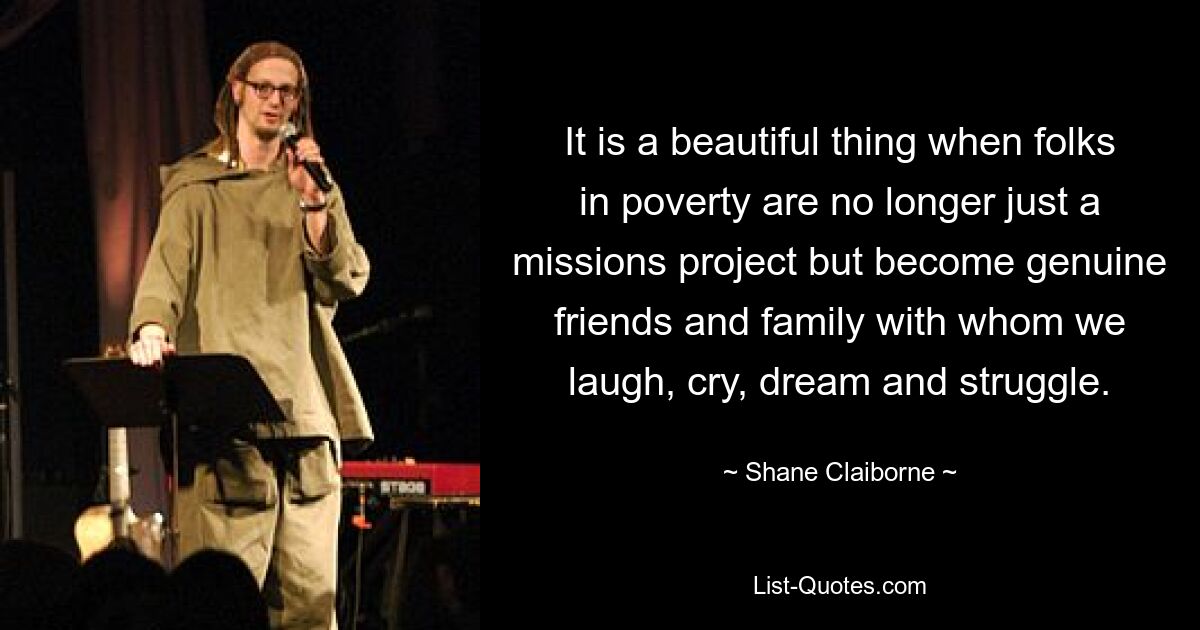 It is a beautiful thing when folks in poverty are no longer just a missions project but become genuine friends and family with whom we laugh, cry, dream and struggle. — © Shane Claiborne