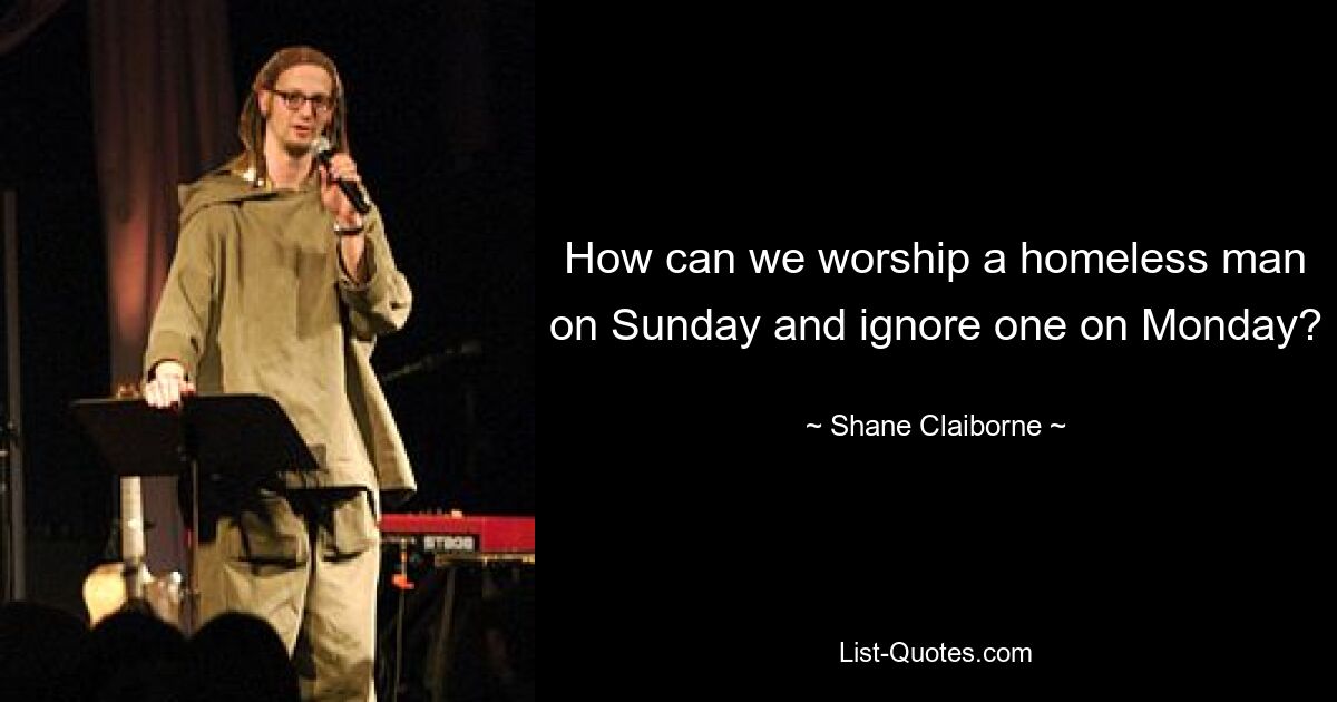 How can we worship a homeless man on Sunday and ignore one on Monday? — © Shane Claiborne