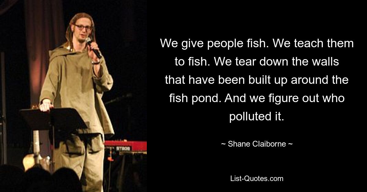 We give people fish. We teach them to fish. We tear down the walls that have been built up around the fish pond. And we figure out who polluted it. — © Shane Claiborne