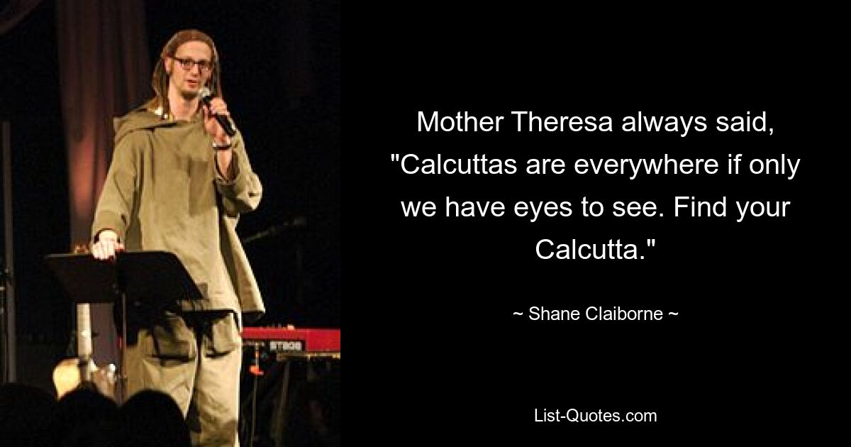 Mother Theresa always said, "Calcuttas are everywhere if only we have eyes to see. Find your Calcutta." — © Shane Claiborne