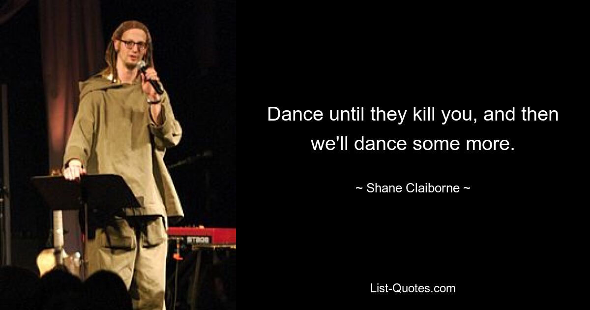 Dance until they kill you, and then we'll dance some more. — © Shane Claiborne