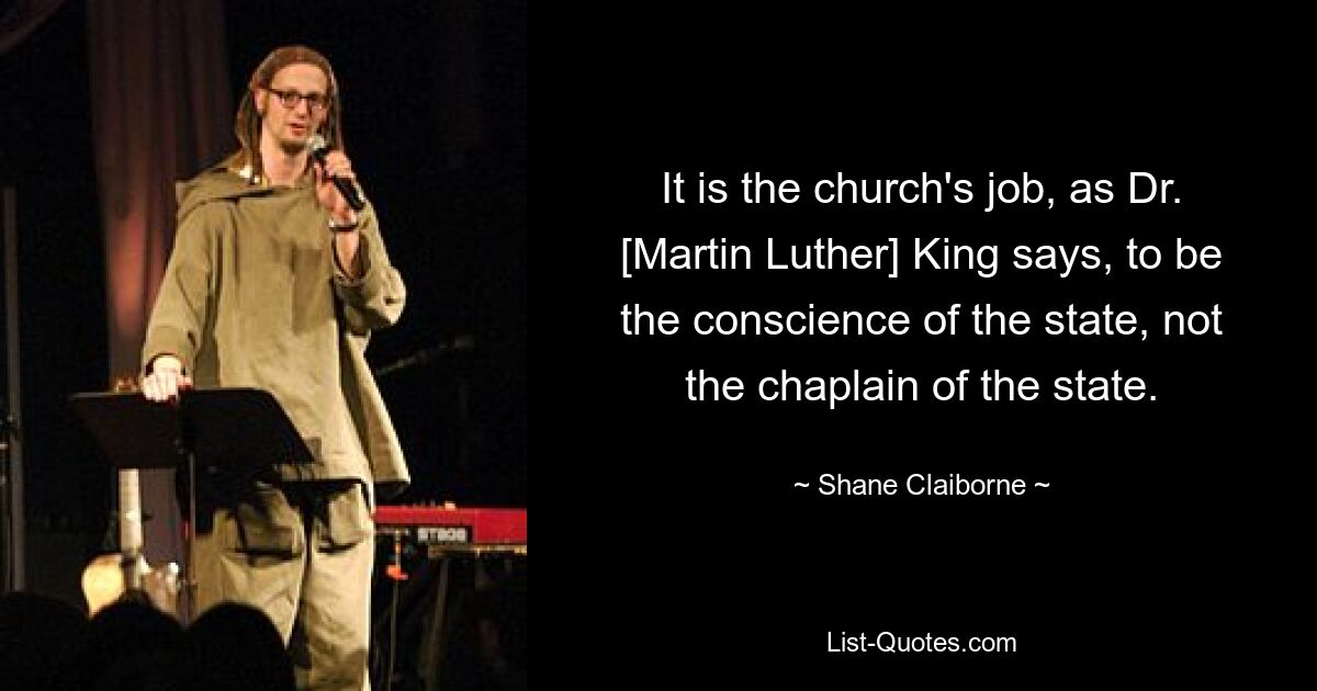 It is the church's job, as Dr. [Martin Luther] King says, to be the conscience of the state, not the chaplain of the state. — © Shane Claiborne