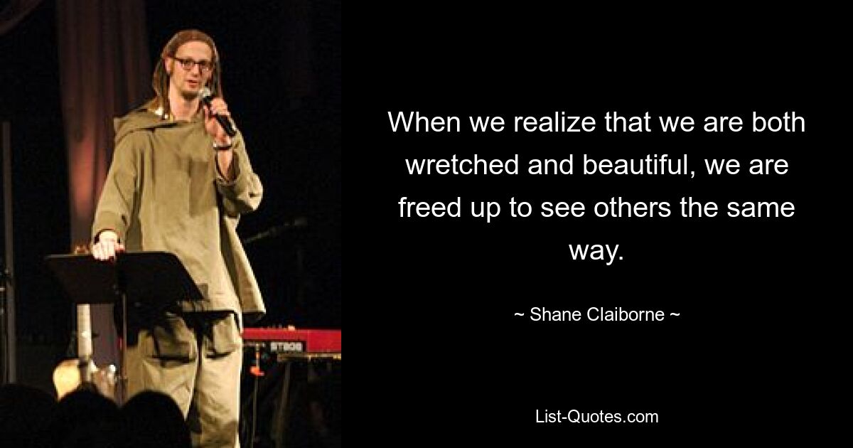 When we realize that we are both wretched and beautiful, we are freed up to see others the same way. — © Shane Claiborne