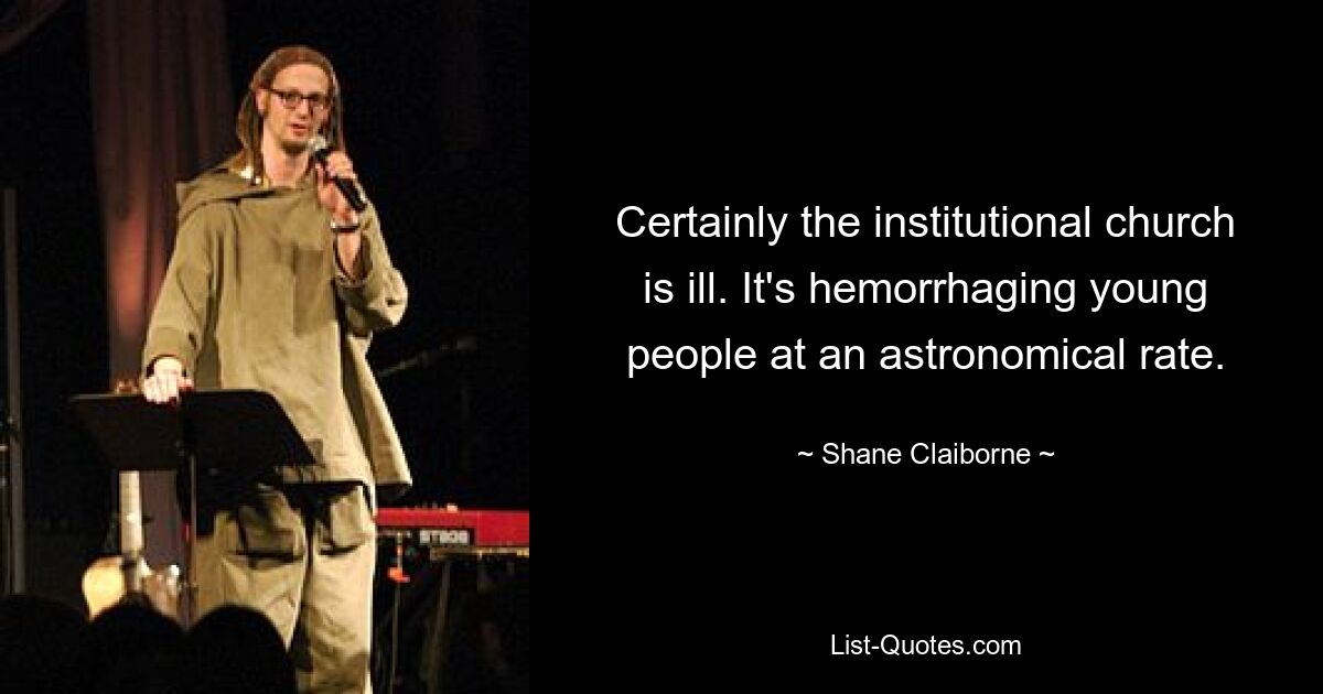 Certainly the institutional church is ill. It's hemorrhaging young people at an astronomical rate. — © Shane Claiborne