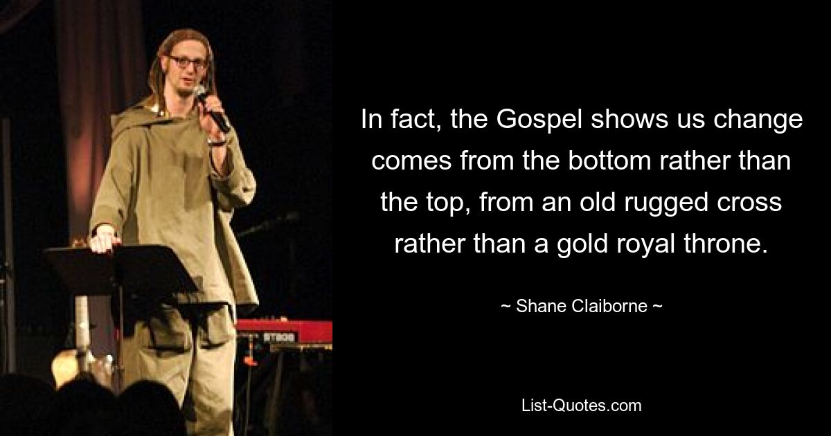 In fact, the Gospel shows us change comes from the bottom rather than the top, from an old rugged cross rather than a gold royal throne. — © Shane Claiborne