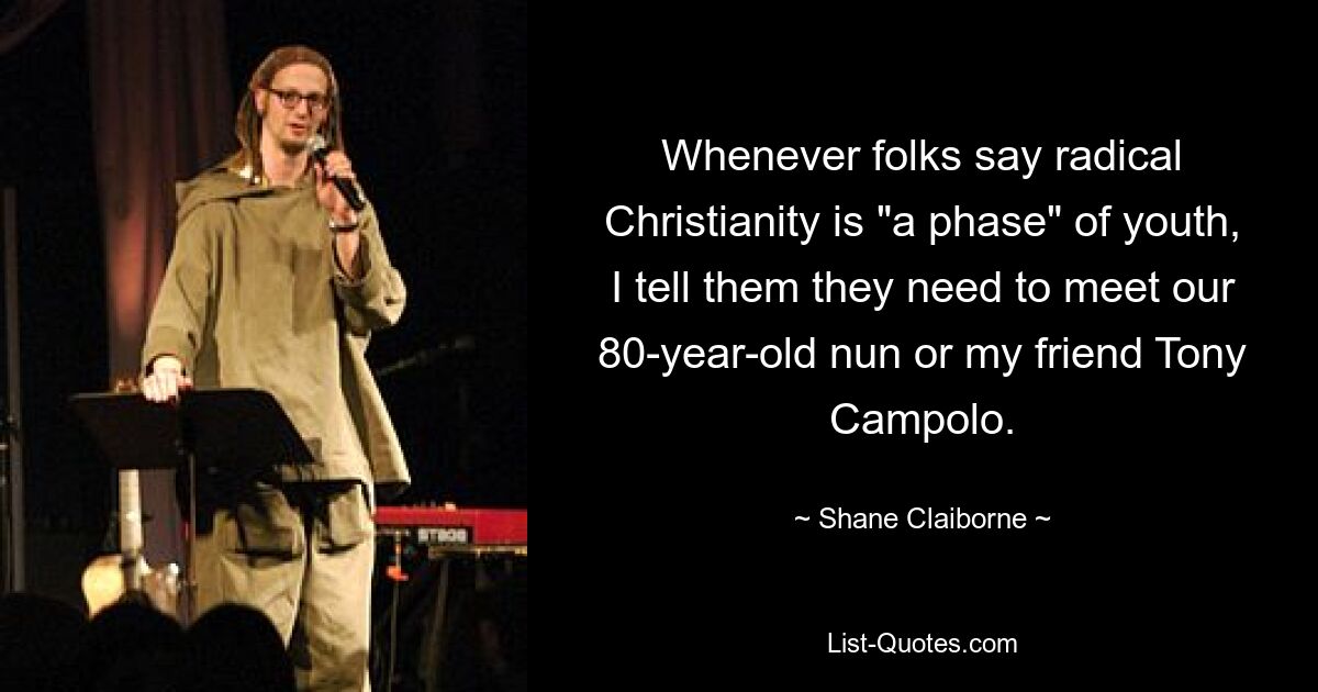 Whenever folks say radical Christianity is "a phase" of youth, I tell them they need to meet our 80-year-old nun or my friend Tony Campolo. — © Shane Claiborne