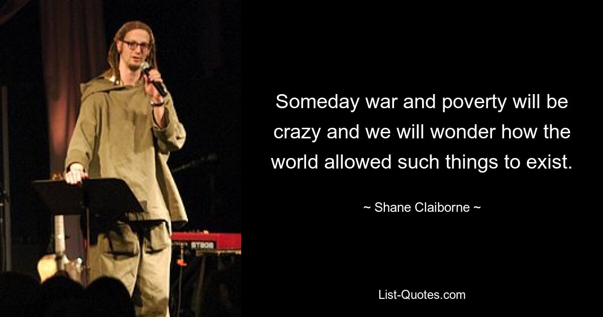 Someday war and poverty will be crazy and we will wonder how the world allowed such things to exist. — © Shane Claiborne