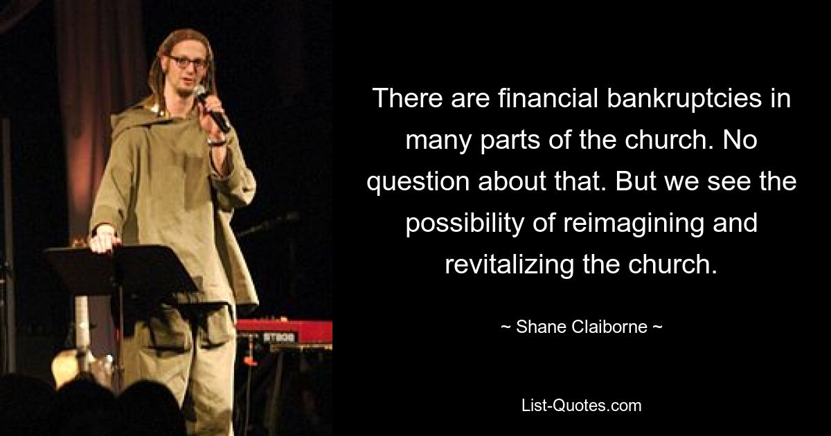 There are financial bankruptcies in many parts of the church. No question about that. But we see the possibility of reimagining and revitalizing the church. — © Shane Claiborne