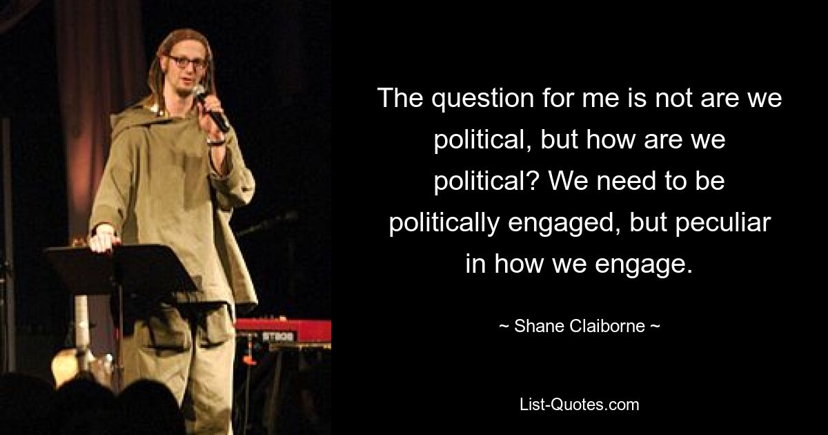 The question for me is not are we political, but how are we political? We need to be politically engaged, but peculiar in how we engage. — © Shane Claiborne