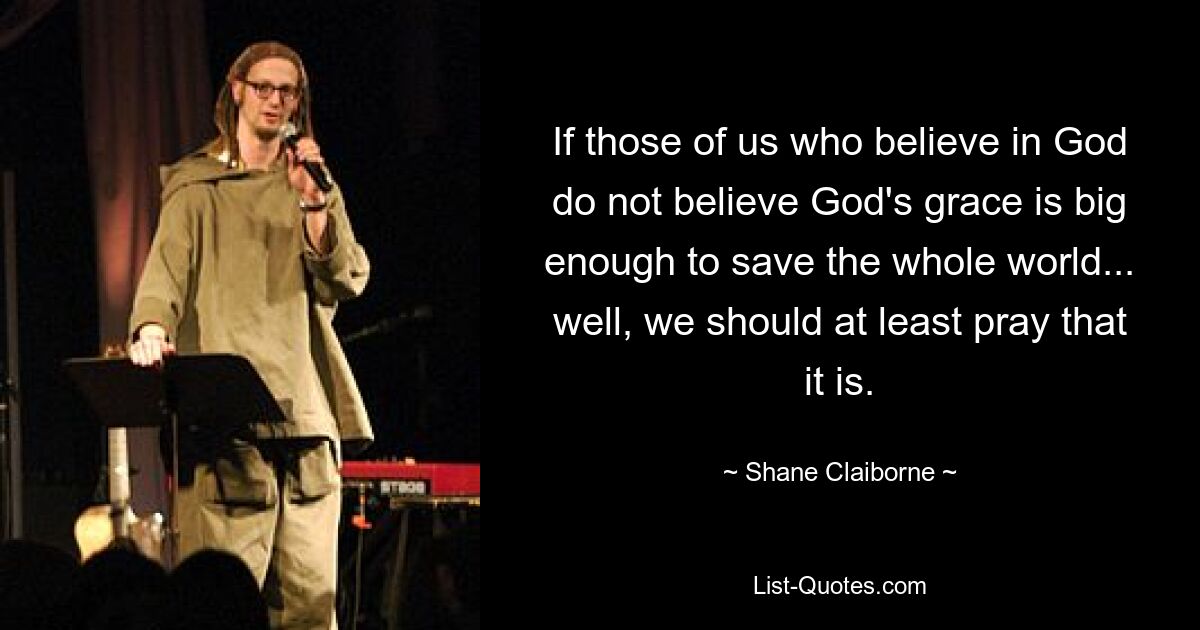 Wenn diejenigen von uns, die an Gott glauben, nicht glauben, dass Gottes Gnade groß genug ist, um die ganze Welt zu retten, dann sollten wir zumindest dafür beten. — © Shane Claiborne