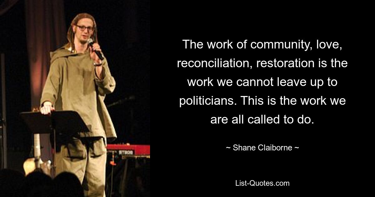 The work of community, love, reconciliation, restoration is the work we cannot leave up to politicians. This is the work we are all called to do. — © Shane Claiborne