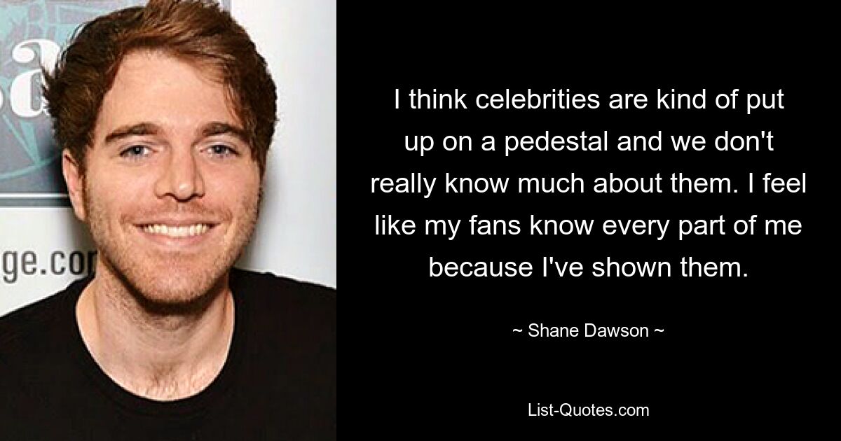 I think celebrities are kind of put up on a pedestal and we don't really know much about them. I feel like my fans know every part of me because I've shown them. — © Shane Dawson