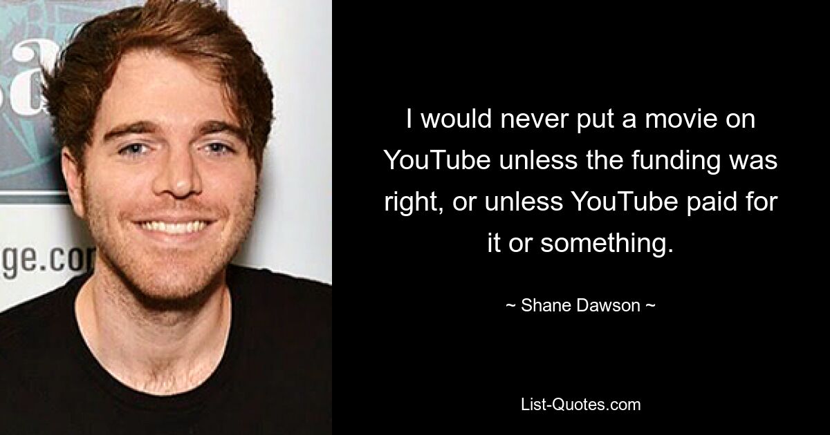 I would never put a movie on YouTube unless the funding was right, or unless YouTube paid for it or something. — © Shane Dawson