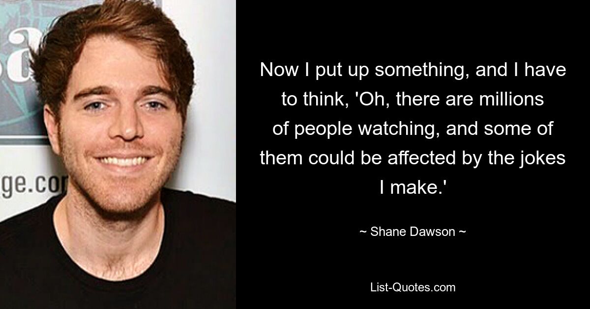 Now I put up something, and I have to think, 'Oh, there are millions of people watching, and some of them could be affected by the jokes I make.' — © Shane Dawson