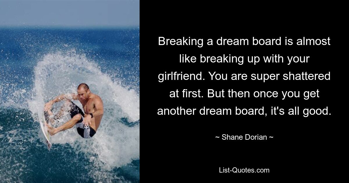 Breaking a dream board is almost like breaking up with your girlfriend. You are super shattered at first. But then once you get another dream board, it's all good. — © Shane Dorian