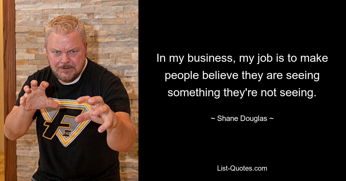 In my business, my job is to make people believe they are seeing something they're not seeing. — © Shane Douglas