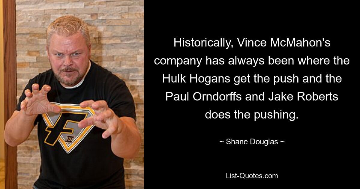 Historically, Vince McMahon's company has always been where the Hulk Hogans get the push and the Paul Orndorffs and Jake Roberts does the pushing. — © Shane Douglas