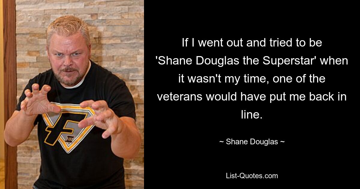 If I went out and tried to be 'Shane Douglas the Superstar' when it wasn't my time, one of the veterans would have put me back in line. — © Shane Douglas