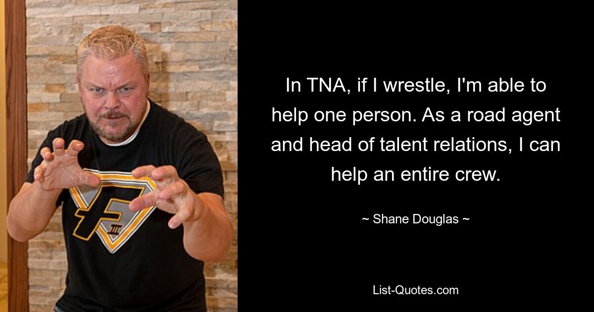 In TNA, if I wrestle, I'm able to help one person. As a road agent and head of talent relations, I can help an entire crew. — © Shane Douglas