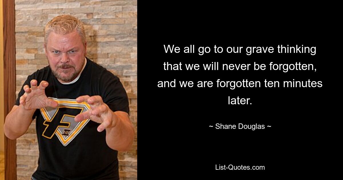 We all go to our grave thinking that we will never be forgotten, and we are forgotten ten minutes later. — © Shane Douglas