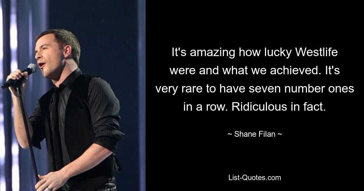 It's amazing how lucky Westlife were and what we achieved. It's very rare to have seven number ones in a row. Ridiculous in fact. — © Shane Filan