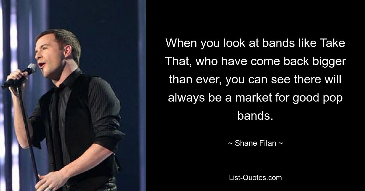 When you look at bands like Take That, who have come back bigger than ever, you can see there will always be a market for good pop bands. — © Shane Filan